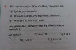 8.
Kezzap, Amonyak, Sönmüş Kireç bileşikleri için,
İyonik yapılı olmaları,
II. Bazlarla nötralleşme tepkimesi vermeleri,
III. Hidrojen atomu içermeleri,
yargılarından hangileri her üç bileşik içinde
ortaktır?
(A) Yalnız I
D) II ve III
B) Yalnız III
C) I ve II
E) I, II ve III