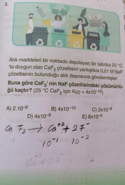 2.
Atık maddeleri bir noktada depolayan bir fabrika 25 °C
'ta doygun olan CaF2 çözeltisini yanlışlıkla 0,01 M NaF
çözeltisinin bulunduğu atık deposuna göndermişler.
Buna göre CaF₂' nin NaF çözeltisindeki çözünürlü-
ğü kaçtır? (25 °C CaF₂ için Kçç = 4x10-12)
A) 2.10-6
B) 4x10-10
D) 4x10-8
+2
Ca F₂ Cat + 27
101 10-2
E) 8x10-6
C) 2x10-8
42
Cat 07-10