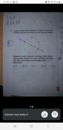 11:26
523
52233
6. Aşağıda verilen sekiz noktadan d, doğrusu üzerindeki
noktalar haricinde herhangi üç nokta doğrusal değildir.
Köşeleri bu sekiz noktadan herhangi dördü olan x
tane dörtgen, köşeleri bu sekiz noktadan herhangi
üçü olan y tane üçgen çizilebildiğine göre, y - x
farkı kaçtır?
A) 11
DENEME-6
B) 12
Çözümü nasıl buldun?
|||
QV4.5G
LTE
C) 13
D) 14
<
E) 15
2
2
22
21
VİP Yayınları
2
2
ces