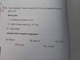 10. Tesir değerliği 1 olan bir asidin 0,01 M sulu çözetlisinin pH de-
ğeri 4 tür.
Buna göre;
1. İyonlaşma yüzdesi 0,1 dir.
II. Asitlik denge sabiti (K₂) 10-6 dır.
III. Zayıf asittir.
yargılarından hangileri doğrudur?
A) Yalnız I
D) II ve III
B) Yalnız II
E) I, II ve III
C) I ve Il