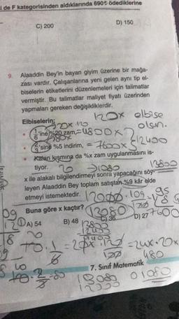 i de F kategorisinden aldıklarında 690t ödediklerine
9.
C) 200
18
Alaaddin Bey'in bayan giyim üzerine bir mağa-
zası vardır. Çalışanlarına yeni gelen aynı tip el-
biselerin etiketlerini düzenlemeleri için talimatlar
vermiştir. Bu talimatlar maliyet fiyatı üzerinden
yapmaları gereken değişikliklerdir.
Elbiselerin;
2x.16
D) 150
120x elbise
olsun.
ine%20zam,
ox
6
sine %5 indirim, = 7600x5
Kalan kısmına da %x zam uygulanmasını is-
tiyor. 2
22-12400
128
12000
to
To: 1=28xing
59.
6
S
$10.28
-1080
x ile alakalı bilgilendirmeyi sonra yapacağını söy-
leyen Alaaddin Bey toplam satıştan %9 kâr elde
etmeyi istemektedir. 20.10.1
Buna göre x kaçtır?
A) 54
B) 48
3080
C) 36
308
13800
195
DD S
D) 277600
137
7. Sınıf Matematik
=24x-20x
480
01080