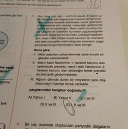 Fen Bilimleri Testi için ayrılan kısmına işaretleyiniz.
şekildeki gibi veril-
Imiş
lük
-ine aşağı-
abilir?
C
iştirme
fark
4.
20) alanlarına ait toplam 20 soru vardır.
12 D
Ibn-i Sina (MS 980-1037) El-Necât, El-işârât ve
El-Tembihat adlı kitaplarında mekanik ile ilgili pren-
sipler ortaya koyarak kendinden sonra gelenlerin
düşüncelerine yön vermiş, mekaniğin gelişiminde
önemli bir rol oynamıştır. Meyl-i kasri (zorunlu me-
yil) kavramı ile cisimlere kuvvetler uygulandığında
cisimlerin doğal konumlarından uzaklaştırılabilece-
ğini, meyl-i tabii (doğal meyil) kavramı ile cisimlere
etki eden kuvvetler kaldırıldığında cisimlerin doğal
konumlarına geri döneceğini ifade etmiştir.
Buna göre,
1. Bilim adamları çalışmalarında daha önceki bil-
gilerden yararlanabilir.
3.
II. Meyl-i kasri Newton'un 1. hareket kanunu olan
oma eylemsizlik prensibi, meyl-i tabii Newton'un 2.
hareket kanunu olan dinamiğin temel prensibi
ile benzerlik göstermektedir.
III. Ağacın dalında duran bir meyvenin yere düş-
mesi meyl-i kasriye örnek verilebilir.
yargılarından hangileri doğrudur?
A) Yalnız I
B) Yalnız II
D) II ve III
C) I ve III
E) I, II ve III
Bir yay üzerinde oluşturulan periyodik dalgaların