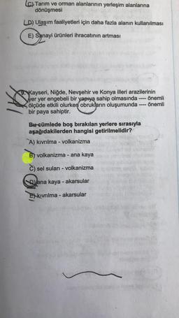 (c) Tarım ve orman alanlarının yerleşim alanlarına
dönüşmesi
LD) Ulaşım faaliyetleri için daha fazla alanın kullanılması
E) Sanayi ürünleri ihracatının artması
9. Kayseri, Niğde, Nevşehir ve Konya illeri arazilerinin
yer yer engebeli bir yapıya sahip olmasında
ölçüde etkili olurken obrukların oluşumunda
bir paya sahiptir.
Bu cümlede boş bırakılan yerlere sırasıyla
aşağıdakilerden hangisi getirilmelidir?
A) kıvrılma - volkanizma
B) volkanizma - ana kaya
C) sel suları - volkanizma
Dana kaya - akarsular
Ekıvrılma - akarsular
-
www
önemli
önemli