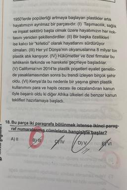 1950'lerde popülerliği artmaya başlayan plastikler artık
hayatımızın ayrılmaz bir parçasıdır. (1) Taşımacılık, sağlık
ve inşaat sektörü başta olmak üzere hayatımızın her nok-
-utasını yeniden şekillendirdiler. (II) Bir başka özellikleri
mise kalıcı bir "kirletici" olarak hayatlarını sürdürüyor
olmaları. (III) Her yıl Dünya'nın okyanuslarına 8 milyar ton
plastik atık karışıyor. (IV) Hükümetler ve özel firmalar bu
tehlikenin farkında ve harekete geçmeye başladılar.
(V) California'nın 2014'te plastik poşetleri eyalet genelin-
de yasaklamasından sonra bu trendi izleyen birçok şehir
oldu. (VI) Kenya'da bu nedenle bir yaşına giren plastik
kullanımını para ve hapis cezası ile cezalandıran kanun
öyle başarılı oldu ki diğer Afrika ülkeleri de benzer kanun
teklifleri hazırlamaya başladı.
logrid Asisto
18. Bu parça iki paragrafa bölünmek istense ikinci parag-
raf numaralanmış cümlelerin hangisiyle başlar?
ebA) II en B
CIV D) VS NOCE VI
Menalis
1560 elvinsban
puqay ebrnesums
ibablemlerle higiesminallu ebrielvsbet
(0
liğeb obninelalu upobles coobs cbnsmes midey (@
-oblemmellabert esminst sbainsy id hob ninsynüb