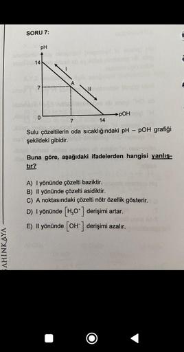 SAHINKAYA
SORU 7:
14
pH
7
0
||
pOH
cb
7
14
Sulu çözeltilerin oda sıcaklığındaki pH - pOH grafiği
insy şekildeki gibidir.
DINO
Buna göre, aşağıdaki ifadelerden hangisi yanlış-
tır?
A) I yönünde çözelti baziktir.
B) Il yönünde çözelti asidiktir.
C) A noktası