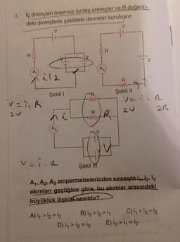 3. İç dirençleri önemsiz özdeş üreteçler ve R değerin-
deki dirençlerle şekildeki devreler kuruluyor.
V
V
R
A₁
V=1₁R
21
212
Şekil I
A3)
v=iR
R
A) 1₁ > 12 > 13
R
www
IN
Şekil M
B
A₁, A₂, A3 ampermetrelerinden sırasıyla i4.12, 13
akımları geçtiğine göre, bu akımlar arasındaki
büyüklük ilişkisi nasıldır?
B) 13 > 12 > 1₁
D) 1₁ > 1₂ = 13
R
www
Şekil II
.VZ VZR
20
21
C) ₁₁ = 13 > 12
E) i3 > 1₁ = 1₂