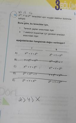 210 18 16
14.) X²+, Y ve Z²- tanecikleri aynı soygaz elektron dizilimine
sahiptir.
Buna göre, bu tanecikler için,
A)
B)
C)
Tanecik çapları arasındaki ilişki
1 elektron koparmak için gereken enerjileri
arasındaki ilişki
aşağıdakilerden hangisinde doğru verilmiştir?
D)
I
Dört
X2+ <Y<Z²-
X<Z²X2+
x²+ <Y <Z²-1
Z²-<X²+ <Y
E) Z²-<Y < x²+
3BÖLÜM
2) Y) X
||
Z²- <Y <X2+
X2+z²<Y
X²+ <Y <Z²-
Y<Z²<x²+
Z²-<Y<X²+
(