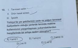 10. I. Tarımsal verim
II. Ürün hasat süresi
III. İşsizlik
Türkiye'de yer şekillerinin sade ve yoğun tarımsal
faaliyetlerin olduğu yerlerde tarımda makine
kullanımının yaygınlaşması yukarıdakilerden
hangilerinde bir artışa neden olmuştur?
A) Yalnız I
D) Ive III
B) Yalnız II
C) Yalnız III
E) II ve III