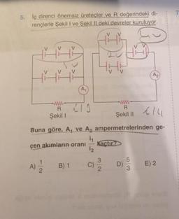 5. İç direnci önemsiz üreteçler ve R değerindeki di-
rençlerle Şekil I ve Şekil II deki devreler kuruluyor.
ťřř
www
R
Şekil 1
T2
A₁
Buna göre, A, ve A₂
i₁
1₂
C)
çen akımların oranı
A) 2/1/2
LIS
B) 1
V
TH
www
R
Şekil II
114
ampermetrelerinden ge-
Kaçtır?
D)
A₂
5
3
E) 2
#
1
1
7