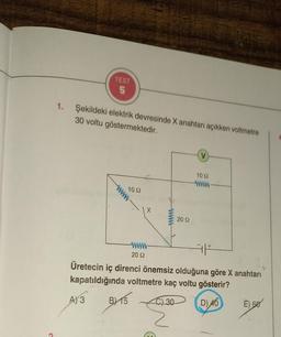 1.
TEST
5
Şekildeki elektrik devresinde X anahtarı açıkken voltmetre
30 voltu göstermektedir.
www
10 2
www
20 92
A) 3 BX15
B)
2092
E
V
AF
Üretecin iç direnci önemsiz olduğuna göre X anahtarı
kapatıldığında voltmetre kaç voltu gösterir?
C) 30
D) 40
10 22
www
E) 60