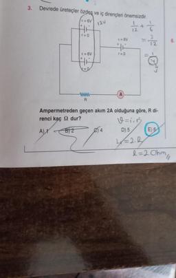 3. Devrede üreteçler özdeş ve iç dirençleri önemsizdir.
12V
1/2 2 + 1 =
E = 6V
HE
r=0
E = 6V
B) 2
HE
www
R
5/
Ampermetreden geçen akım 2A olduğuna göre, R di-
renci kaç dur?
V=icń ₂
D) 5
A) 1
4x = 2.2
E = 6V
46
r=0
4
= 27/1/2
E) 6
l=20hm //