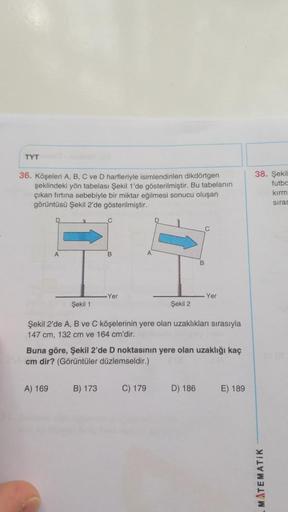TYT
36. Köşeleri A, B, C ve D harfleriyle isimlendirilen dikdörtgen
şeklindeki yön tabelası Şekil 1'de gösterilmiştir. Bu tabelanın
çıkan fırtına sebebiyle bir miktar eğilmesi sonucu oluşan
görüntüsü Şekil 2'de gösterilmiştir.
-Yer
A) 169
Şekil 1
Şekil 2
Ş