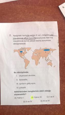 7. Aşağıdaki haritada verilen K ve L bölgeleri yaz
mevsiminde alçak basınç konumunda iken kış
mevsiminde termik yüksek basınç konumuna
dönüşmektedir.
Bu dönüşümde;
1. okyanusal akıntılar,
II. karasallık,
III. ışınların geliş açısı,
IV. yükselti
faktörlerinden hangilerinin etkili olduğu
söylenebilir?
A) Yalnız I
B) Yalnız III
D) II ve IV
C) I ve II
E) III ve IV
Si