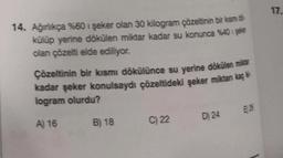 14. Ağırlıkça %60 1 şeker olan 30 kilogram çözeltinin bir kısm d
külüp yerine dökülen miktar kadar su konunca %40 işeler
olan çözelti elde ediliyor.
Çözeltinin bir kısmı dökülünce su yerine dökülen miktar
kadar şeker konulsaydı çözeltideki şeker miktan kaç
logram olurdu?
A) 16
B) 18
C) 22
D) 24
LLI
283
17.