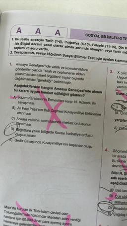 AAA
SOSYAL BİLİMLER-2 TE
1. Bu testte sırasıyla Tarih (1-5), Coğrafya (6-10), Felsefe (11-15), Din K
lak Bilgisi dersini yasal olarak almak zorunda olmayan veya farklı mü
toplam 25 soru vardır.
2. Cevaplarınızı, cevap kâğıdının Sosyal Bilimler Testi için ayrılan kısmına
kar
1. Amasya Genelgesi'nde valilik ve komutanlıklara
gönderilen yazıda "silah ve cephanenin elden
çıkarılmaması askeri örgütlerin hiçbir biçimde
dağıtılmaması "gerektiği" belirtilmiştir.
Aşağıdakilerden hangisi Amasya Genelgesi'nde alınan
bu karara uygun hareket edildiğini gösterir?
A) Kazım Karabekir'in Ermenilere karşı 15. Kolordu ile
savaşması
B) Ali Fuat Paşa'nın Batı Cephesi Kuvayımilliye birliklerine
atanması
C) Ankara valisinin komutasında merkez ordusunun
kurulması
D) Boğazlara yakın bölgede Kuvayı İnzibatiye ordusu
oluşturulması
E) Gediz Savaşı'nda Kuvayımilliye'nin başarısız oluşu
Mısır'da kurulan ilk Türk-İslam devleti olan
Tolunoğulları'nda hükümdar Maristan adını verdiği
hastane için 60.000 dinar para ayırmış ayrıca
hastaneye gelenlerden har
3. X. yüzy
Uygurl
fakir in:
yardım
Buna
1. Tica
11. Sos
III. Çin'i
yargılar
A) Yalnız
4. Göçmenle
bir arada
Bu fikirler
devrimlerin
Bilal N. Şi
adlı eserin
aşağıdakil
AV Batı tara
B) Çok ulus
Milliyetc
D) Anadolu
Çağdaş t