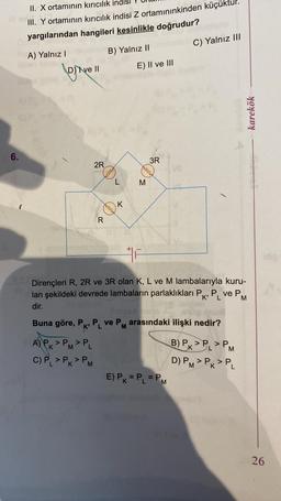 6.
1
II. X ortamının kırıcılık indis
2.
III. Y ortamının kırıcılık indisi Z ortamınınkinden küçül
yargılarından hangileri kesinlikle doğrudur?
A) Yalnız I
D) Ive II
2R
A) PK > PM> PL
C) PL > PK > PM
R
B) Yalnız II
eeee
L
freeee
K
E) II ve III
3R
freeee
M
VE
E) PK = PL = P₁
M
C) Yalnız III
F
Dirençleri R, 2R ve 3R olan K, L ve M lambalarıyla kuru-
lan şekildeki devrede lambaların parlaklıkları Pk, P₁ ve P
K' L
M
dir.
Buna göre, P, P ve P arasındaki ilişki nedir?
karekök
B) PK PL PM
D) PM> PK > PL
26