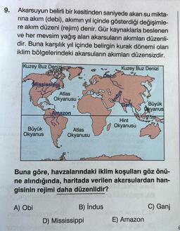 9.
Akarsuyun belirli bir kesitinden saniyede akan su mikta-
rına akım (debi), akımın yıl içinde gösterdiği değişimle-
re akım düzeni (rejim) denir. Gür kaynaklarla beslenen
ve her mevsim yağış alan akarsuların akımları düzenli-
dir. Buna karşılık yıl içinde belirgin kurak dönemi olan
iklim bölgelerindeki akarsuların akımları düzensizdir.
Kuzey Buz Denizi
Kuzey Buz Denizi
Mississippi
Büyük
TRADA Okyanus
Atlas
Okyanusu
A) Obi
linez
Amazon
#
Atlas
Okyanusu
nahopeb melyca
ney (8)
D) Mississippi
SO
$
snpu
Ganj
Buna göre, havzalarındaki iklim koşulları göz önü-
ne alındığında, haritada verilen akarsulardan han-
gisinin rejimi daha düzenlidir?
men
B) indus
Hint
Okyanusu
Büyük
Okyanus
hoxilleso ietsT
E) Amazon
C) Ganj