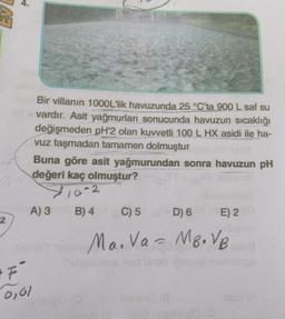 2
Bir villanın 1000L'lik havuzunda 25 °C'ta 900 L saf su
vardır. Asit yağmurları sonucunda havuzun sıcaklığı
değişmeden pH'2 olan kuvvetli 100 L HX asidi ile ha-
vuz taşmadan tamamen dolmuştur
"F"
0,01
Buna göre asit yağmurundan sonra havuzun pH
değeri kaç olmuştur?
10-2
B) 4
A) 3
C) 5
D) 6
E) 2
samby villan Ma. Va = MB. VB
10
(8