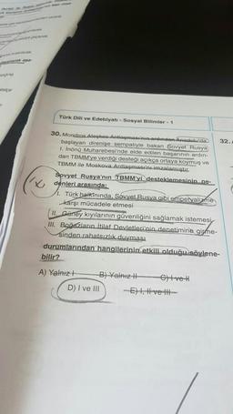 strar
7
//x
Türk Dili ve Edebiyatı - Sosyal Bilimler - 1
30. Mondros Ateşkes Antlaşmasının ardından Anadolu'da
başlayan direnişe sempatiyle bakan Sovyet Rusya
1. İnönü Muharebesi'nde elde edilen başarının ardın-
dan TBMM'ye verdiği desteği açıkça ortaya koymuş ve
TBMM ile Moskova Antlaşması'nı imzalamıştır.
Sovyet Rusya'nın TBMM'yi desteklemesinin ne-
denleri arasında;
1. Türk halkınında, Sovyet Rusya gibi emperyalizme
karşı mücadele etmesi
II. Güney kıyılarının güvenliğini sağlamak istemesi
III. Boğazların İtilaf Devletleri'nin denetimine girme-
sinden rahatsızlık duyması
durumlarından hangilerinin etkili olduğu söylene-
bilir?
A) Yalnızl
B) Yalnız II
D) I ve III
Give H
32.
-E) I, II ve Ill