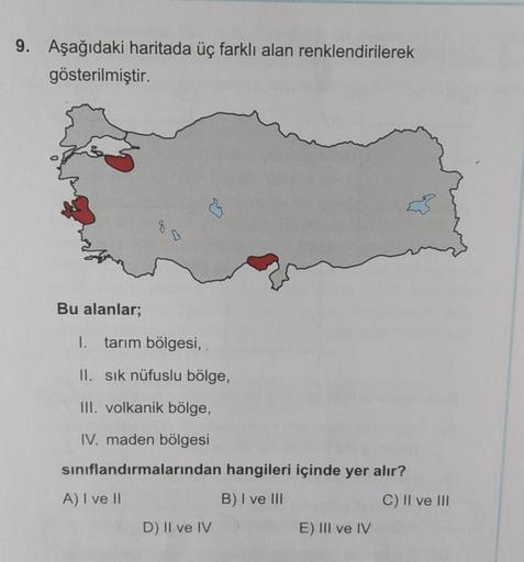 9. Aşağıdaki haritada üç farklı alan renklendirilerek
gösterilmiştir.
Bu alanlar;
1. tarım bölgesi,
II. sık nüfuslu bölge,
III. volkanik bölge,
IV. maden bölgesi
sınıflandırmalarından hangileri içinde yer alır?
A) I ve II
B) I ve III
D) II ve IV
E) III ve