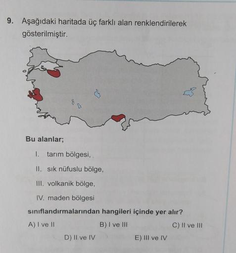 9. Aşağıdaki haritada üç farklı alan renklendirilerek
gösterilmiştir.
Bu alanlar;
1. tarım bölgesi,
II. sık nüfuslu bölge,
III. volkanik bölge,
IV. maden bölgesi
sınıflandırmalarından hangileri içinde yer alır?
A) I ve II
B) I ve III
D) II ve IV
E) III ve 