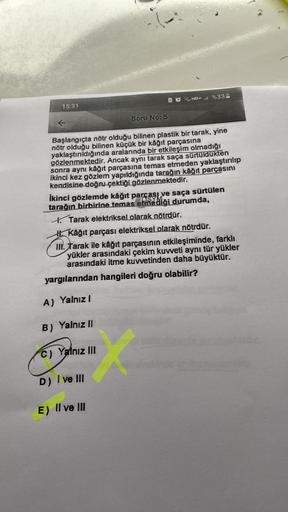 15:31
Soru No: 5
AQHD+l%33
Başlangıçta nötr olduğu bilinen plastik bir tarak, yine
nötr olduğu bilinen küçük bir kâğıt parçasına
yaklaştırıldığında aralarında bir etkileşim olmadığı
gözlenmektedir. Ancak aynı tarak saça sürtüldükten
sonra aynı kâğıt parças