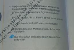 4. Aşağıdakilerden hangiei Erzurum Kongresi'nin
toplanmasına nedenleri arasında gösterilemez?
A) Yöre
ÖSY
SYM'ye aittir. Sorula
urum veya kurulu tarafından ku
'da bir Ermeni devleti kurma girişimleri
Karadeniz'deki Pontusçuluk faaliyetleri
İtilaf Devletleri'nin Mütareke hükümlerine aykırı
hareketleri
E) Rus ordusunun bölgedeki işgalini sona erdirme
çalışmaları