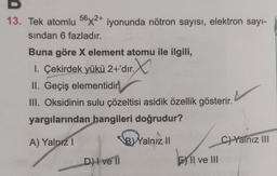 13. Tek atomlu 56x2+ iyonunda nötron sayısı, elektron sayı-
sından 6 fazladır.
Buna göre X element atomu ile ilgili,
1. Çekirdek yükü 2+'dır. X
II. Geçiş elementidir
III. Oksidinin sulu çözeltisi asidik özellik gösterir.
yargılarından hangileri doğrudur?
A) Yalnız 1
B) Yalnız II
D) I ve II
EII ve III
C) Yalnız III