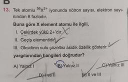 13. Tek atomlu 56x2+ iyonunda nötron sayısı, elektron sayı-
sından 6 fazladır.
Buna göre X element atomu ile ilgili,
1. Çekirdek yükü 2+'dır. X
II. Geçiş elementidir
III. Oksidinin sulu çözeltisi asidik özellik gösterir.
yargılarından hangileri doğrudur?
A) Yalnız 1
B) Yalnız II
D) I ve II
EII ve III
C) Yalnız III