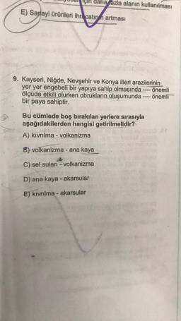 için daha fazla alanın kullanılması
E) Sanayi ürünleri ihracatın artması
9. Kayseri, Niğde, Nevşehir ve Konya illeri arazilerinin
yer yer engebeli bir yapıya sahip olmasında önemli
ölçüde etkili olurken obrukların oluşumunda ---- önemli
bir paya sahiptir.
Bu cümlede boş bırakılan yerlere sırasıyla
aşağıdakilerden hangisi getirilmelidir?
A) kıvrılma - volkanizma
B) volkanizma - ana kaya
C) sel suları - volkanizma
D) ana kaya - akarsular
E) kıvrılma-akarsular