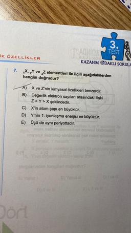 İK ÖZELLİKLER
7.
1X, 2Y ve 3Z elementleri ile ilgili aşağıdakilerden
hangisi doğrudur?
3.
SAQMICA TEST
A) X ve Z'nin kimyasal özellikleri benzerdir.
B)
Değerlik elektron sayıları arasındaki ilişki
Z>Y> X şeklindedir.
X'in atom çapı en büyüktür.
Y'nin 1. iyonlaşma enerjisi en büyüktür.
Dort
KAZANIM ODAKLI SORULA
C)
D)
E) Üçü de aynı periyottadır.
mots nelhav sbnies)
hebrext
umeva Sabtileg obnleenst 8% nebanellebom
Kamatai, metaldiz
(0
nin dayeu
hangi
6) L ve
He