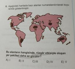 6. Aşağıdaki haritada bazı alanlar numaralandırılarak koyu
renkle gösterilmiştir.
||
SE
III
Bu alanların hangisinde, rüzgâr etkisiyle oluşan
yer şekilleri daha az görülür?
A) I
B) II
C) III
D) IV
E) V