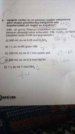 8. Aşağıda verilen su ve çözünen madde miktarlarına
göre oluşan çözeltilerden hangisinin oda
koşullarındaki pH değeri en küçüktür?
MA
(HBr : 81 g/mol. Eklenen maddelerin sivi hacmine
etkisinin olmadığı kabul edilecektir. HBr, H₂SO4 ve NaOH
bileşikleri suda %100 iyonlaşmaktadır.)
A) 500 mL su ve 0,25 mol H₂SO4
45
B) 1 L su ve 60 gram HBr
C) 100 mL su ve 0,1 mol asetik asit
D) 300 mL su ve 0,3 mol NaOH
E) 1 L su ve 1 mol NH3
+
OKSIJEN
81
04-1M
ZAM
013