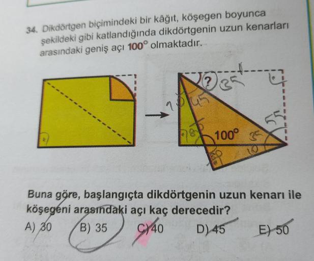 34. Dikdörtgen biçimindeki bir kâğıt, köşegen boyunca
şekildeki gibi katlandığında dikdörtgenin uzun kenarları
arasındaki geniş açı 100° olmaktadır.
No est
104.5
100°
25
Buna göre, başlangıçta dikdörtgenin uzun kenarı ile
köşegéni arasındaki açı kaç derece