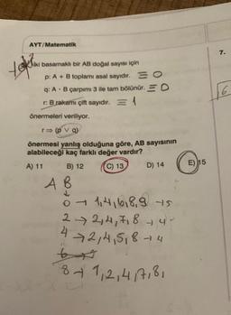 AYT/Matematik
iki basamaklı bir AB doğal sayısı için
p: A + B toplamı asal sayıdır.
tokian
O
q: A B çarpımı 3 ile tam bölünür. O
r: B rakamı çift sayıdır. = 1
önermeleri veriliyor.
r⇒ (pv q)
önermesi yanlış olduğuna göre, AB sayısının
alabileceği kaç farklı değer vardır?
A) 11
(C) 13
B) 12
A B
D) 14
0 1,4,6,8,9 +5
2 → 2,4,7,8 - 4 -
→2,4,5₁8 4
8 + 1, 2, 4/7, 8,
E) 15
7.
6