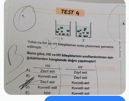 1.
O
2
Yukarıda HX ve HY bileşiklerinin suda çözünmesi şematize
edilmiştir.
A)
B)
Buna göre, HX ve HY bileşiklerinin sınıflandırılması aşa-
ğıdakilerden hangisinde doğru yapılmıştır?
E)
TEST 4
HX
Zayıf asit
Kuvvetli asit
Zayıf asit
Kuvvetli asit
Nötr
1
HY
Zayıf asit
Zayıf asit
Kuvvetli asit
Kuvvetli asit
Kuvvetli asit
Orbital Yayınları
4.