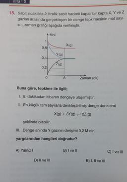 15-0
15. Sabit sıcaklıkta 2 litrelik sabit hacimli kapalı bir kapta X, Y ve Z
gazları arasında gerçekleşen bir denge tepkimesinin mol sayı-
si-zaman grafiği aşağıda verilmiştir.
11
0,8
A) Yalnız I
0,4
0,2+
0
Mol
Y(g)
Z(g)
8
D) II ve III
X(g)
Buna göre, tepkime ile ilgili;
1. 8. dakikadan itibaren dengeye ulaşılmıştır.
II. En küçük tam sayılarla denkleştirilmiş denge denklemi
X(g) + 3Y(g) 2Z(g)
şeklinde olabilir.
III. Denge anında Y gazının derişimi 0,2 M dir.
yargılarından hangileri doğrudur?
Zaman (dk)
B) I ve II
E) I, II ve III
C) I ve III