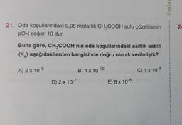21. Oda koşullarındaki 0,05 molarlık CH3COOH sulu çözeltisinin
POH değeri 10 dur.
Buna göre, CH3COOH nin oda koşullarındaki asitlik sabiti
(K₂) aşağıdakilerden hangisinde doğru olarak verilmiştir?
C) 1 x 10-8
A) 2 x 10-8
D) 2x 10-7
B) 4 x 10-10
E) 8 x 10-6
Paylas
I
1
1
1
I
1
1
1
1
1
24
