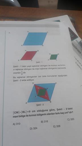 7.
E
H
Şekil - 1
Şekil - 1'deki yeşil eşkenar dörtgen ile kırmızı ve kırmı-
zı eşkenar dörtgen ile mavi eşkenar dörtgenin benzerlik
oranlan-dir.
2
G
Bu eşkenar dörtgenler üst üste konularak aşağıdaki
Şekil - 2 elde ediliyor.
D
A) 310
A
Şekil -2
|CM|-|BL|=9