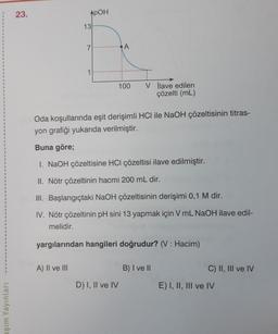 aşım Yayınları
23.
APOH
A) II ve III
13
7
A
D) I, II ve IV
100
Oda koşullarında eşit derişimli HCI ile NaOH çözeltisinin titras-
yon grafiği yukarıda verilmiştir.
Buna göre;
1. NaOH çözeltisine HCI çözeltisi ilave edilmiştir.
II. Nötr çözeltinin hacmi 200 mL dir.
III. Başlangıçtaki NaOH çözeltisinin derişimi 0,1 M dir.
IV. Nötr çözeltinin pH sini 13 yapmak için V mL NaOH ilave edil-
melidir.
yargılarından hangileri doğrudur? (V: Hacim)
V İlave edilen
çözelti (mL)
B) I ve II
C) II, III ve IV
E) I, II, III ve IV