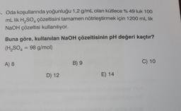 -. Oda koşullarında yoğunluğu 1,2 g/mL olan kütlece % 49 luk 100
mL lik H₂SO4 çözeltisini tamamen nötrleştirmek için 1200 mL lik
NaOH çözeltisi kullanılıyor.
Buna göre, kullanılan NaOH çözeltisinin pH değeri kaçtır?
(H₂SO4 = 98 g/mol)
A) 8
D) 12
B) 9
E) 14
C) 10