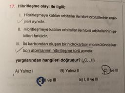17. Hibritleşme olayı ile ilgili;
1. Hibritleşmeye katılan orbitaller ile hibrit orbitallerinin ener-
jileri aynıdır..
II. Hibritleşmeye katılan orbitaller ile hibrit orbitallerinin şe-
killeri farklıdır.
III. İki karbondan oluşan bir hidrokarbon molekülünde kar-
bon atomlarının hibritleşme türü aynıdır.
yargılarından hangileri doğrudur? (C, ₁H)
B) Yalnız II
A) Yalnız I
DII ve III
E) I, II ve III
SOD
C) Ive III