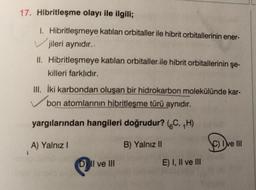 17. Hibritleşme olayı ile ilgili;
1. Hibritleşmeye katılan orbitaller ile hibrit orbitallerinin ener-
jileri aynıdır..
II. Hibritleşmeye katılan orbitaller ile hibrit orbitallerinin şe-
killeri farklıdır.
III. İki karbondan oluşan bir hidrokarbon molekülünde kar-
bon atomlarının hibritleşme türü aynıdır.
yargılarından hangileri doğrudur? (C, ₁H)
B) Yalnız II
A) Yalnız I
DII ve III
E) I, II ve III
SOD
C) Ive III