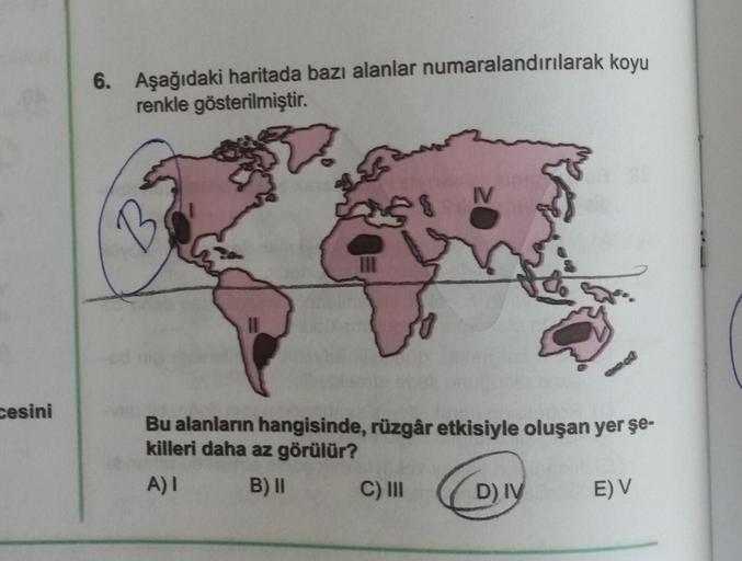 cesini
6. Aşağıdaki haritada bazı alanlar numaralandırılarak koyu
renkle gösterilmiştir.
2
B
8
C) III
IV
Bu alanların hangisinde, rüzgâr etkisiyle oluşan yer şe-
killeri daha az görülür?
A) I
B) II
D) IV
E) V