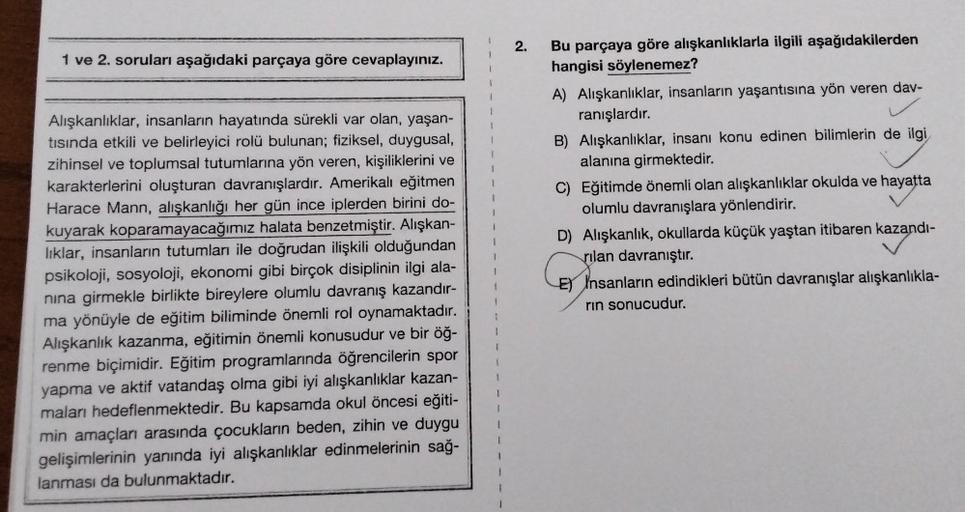 1 ve 2. soruları aşağıdaki parçaya göre cevaplayınız.
Alışkanlıklar, insanların hayatında sürekli var olan, yaşan-
tısında etkili ve belirleyici rolü bulunan; fiziksel, duygusal,
zihinsel ve toplumsal tutumlarına yön veren, kişiliklerini ve
karakterlerini 