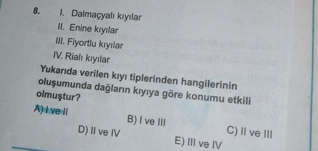 8.
I. Dalmaçyalı kıyılar
II. Enine kıyılar
III. Fiyortlu kıyılar
IV. Rialı kıyılar
Yukarıda verilen kıyı tiplerinden hangilerinin
oluşumunda dağların kıyıya göre konumu etkili
olmuştur?
A) I ve II
D) II ve IV
B) I ve III
E) III ve IV
C) II ve III