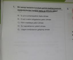 1. Bir sanayi tesisinin kurulum yerinin belirlenmesinde
aşağıdakilerden hangisi daha az dikkate alınır?
A) İş gücü potansiyelinin fazla olması
B) Enerji üretim bölgelerine yakın olması
C) Ham maddeye yakın olması
D) Su kaynaklarının yeterli olması
E) Ulaşım imkânlarının gelişmiş olması
3.
Y
g