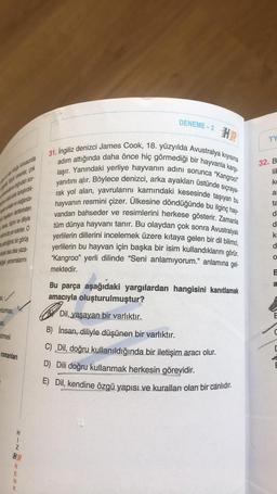 a konusunda
Rick romanlar, çok
na doğrudan sor-
lara tartiştirdik
sadan ve olağanüs
en dertlerinden
bipini ve diliyle
amde yer ederler. O
dindigimiz bir görüş
olarak olsa olsa yaza-
disk yansımalarını
25,✓
durması,
asi,
Stirmesi
romanları
I
RENK
DENEME-2
PEPERT
31. İngiliz denizci James Cook, 18. yüzyılda Avustralya kıyısına
adım attığında daha önce hiç görmediği bir hayvanla karşı-
laşır. Yanındaki yerliye hayvanın adını sorunca "Kangroo!"
yanıtını alır. Böylece denizci, arka ayakları üstünde sıçraya-
rak yol alan, yavrularını karnındaki kesesinde taşıyan bu
hayvanın resmini çizer. Ülkesine döndüğünde bu ilginç hay-
vandan bahseder ve resimlerini herkese gösterir. Zamanla
tüm dünya hayvanı tanır. Bu olaydan çok sonra Avustralyalı
yerlilerin dillerini incelemek üzere kıtaya gelen bir dil bilimci,
yerlilerin bu hayvan için başka bir isim kullandıklarını görür.
"Kangroo" yerli dilinde "Seni anlamıyorum.” anlamına gel-
mektedir.
Bu parça aşağıdaki yargılardan hangisini kanıtlamak
amacıyla oluşturulmuştur?
Dil, yaşayan bir varlıktır.
B) İnsan, diliyle düşünen bir varlıktır.
C) Dil, doğru kullanıldığında bir iletişim aracı olur.
D) Dili doğru kullanmak herkesin görevidir.
E) Dil, kendine özgü yapısı ve kuralları olan bir canlıdır.
TY
32. B
lik
ke
al
ta
d
d
k
d
O
"
a