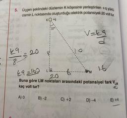 5. Üçgen şeklindeki düzlemin K köşesine yerleştirilen +q yüklü
cismin L noktasında oluşturduğu elektrik potansiyeli 20 volt tur.
KQ +q
A. (0
am90 (3
29.
oblix
8
Oby
220
A) O
LEQ
B)-2
590
492160
·6·
20
Buna göre LM noktaları arasındaki potansiyel fark VLM
kaç volt tur?
C) +2
LO
v=k9
M
16
D) -4
E) +4