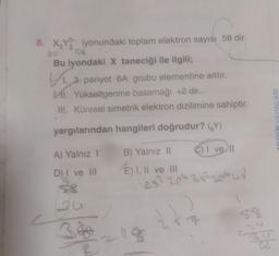 8. X₂Y iyonundaki toplam elektron sayısı 58 dir.
Bu iyondaki X taneciği ile ilgili;
3. periyot 6A grubu elementine aittir.
VI. Yükseltgenme basamağı +2 dir.
III. Küresel simetrik elektron dizilimine sahiptir.
yargılarından hangileri doğrudur? (Y)
A) Yalnız I
C) I ve ll
D) I ve III
38
qu
2
B) Yalnız II
E) I, II ve III
25² 2p 3s²3p²us²
2118
AL
58
AYDIN YAYINLARI
5%